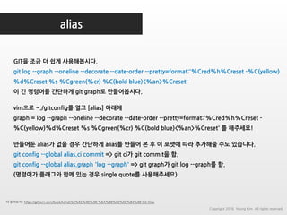 alias
더 읽어보기 : https://git-scm.com/book/ko/v2/Git%EC%9D%98-%EA%B8%B0%EC%B4%88-Git-Alias
GIT을 조금 더 쉽게 사용해봅시다.
git log --graph --oneline --decorate --date-order --pretty=format:'%Cred%h%Creset -%C(yellow)
%d%Creset %s %Cgreen(%cr) %C(bold blue)<%an>%Creset'
이 긴 명령어를 간단하게 git graph로 만들어봅시다.
vim으로 ~./gitconfig를 열고 [alias] 아래에
graph = log --graph --oneline --decorate --date-order --pretty=format:'%Cred%h%Creset -
%C(yellow)%d%Creset %s %Cgreen(%cr) %C(bold blue)<%an>%Creset' 를 해주세요!
만들어둔 alias가 없을 경우 간단하게 alias를 만들어 본 후 이 포맷에 따라 추가해줄 수도 있습니다.
git config --global alias.ci commit => git ci가 git commit을 함.
git config --global alias.graph 'log --graph' => git graph가 git log --graph를 함.
(명령어가 플래그와 함께 있는 경우 single quote를 사용해주세요)
Copyright 2018. Young Kim. All rights reserved.
 