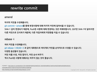 rewrite commit
amend
더 읽어보기 : https://git-scm.com/book/ko/v1/Git-%EB%8F%84%EA%B5%AC-%ED%9E%88%EC%8A%A4%ED%86%A0%EB%A6%AC-
%EB%8B%A8%EC%9E%A5%ED%95%98%EA%B8%B0
https://backlog.com/git-tutorial/kr/stepup/stepup7_6.html
마지막 커밋을 수정해봅시다.
git commit --amend를 통해 변경사항에 대해 마지막 커밋에 덮어씌울 수 있습니다.
SHA-1 값이 변경되기 때문에, Push한 사항에 대해 변경하는 것은 피해야합니다. (GIT은 SHA-1이 달라지면
다른 커밋으로 인식하기 때문에, 다른 작업자에게 악영향을 미칠 수 있습니다)
rebase -i
여러 커밋을 수정해봅시다.
git rebase -i HEAD~3 과 같이 대화형으로 여러개의 커밋을 순차적으로 수정할 수 있습니다.
다양한 옵션들이 있습니다.
커밋 이름 수정, 커밋 합치기, 커밋 순서 바꾸기
역시 Push된 사항에 대해서는 바꾸지 않는 것이 좋습니다.
Copyright 2018. Young Kim. All rights reserved.
 