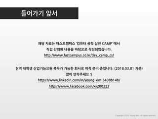 들어가기 앞서
Copyright 2018. Young Kim. All rights reserved.
해당 자료는 패스트캠퍼스 ‘컴퓨터 공학 실전 CAMP’ 에서
직접 강의한 내용을 바탕으로 작성되었습니다.
http://www.fastcampus.co.kr/dev_camp_cs/
현역 대학생 산업기능요원 복무가 가능한 회사로 이직 준비 중입니다. (2018.03.01 기준)
많이 연락주세요 :)
https://www.linkedin.com/in/young-kim-5438b14b/
https://www.facebook.com/ky200223
 