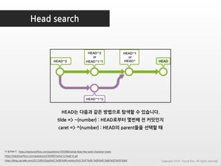 Head search
더 읽어보기 : https://stackoverflow.com/questions/1955985/what-does-the-caret-character-mean
https://stackoverflow.com/questions/2304087/what-is-head-in-git
https://blog.npcode.com/2012/09/20/git%EC%9D%98-revision%EC%97%90-%EB%8C%80%ED%95%B4/
HEAD는 다음과 같은 방법으로 탐색할 수 있습니다.
tilde => ~{number} : HEAD로부터 몇번째 전 커밋인지
caret => ^{number} : HEAD의 parent들을 선택할 때
Copyright 2018. Young Kim. All rights reserved.
 