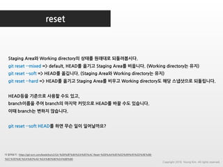 reset
더 읽어보기 : https://git-scm.com/book/ko/v2/Git-%EB%8F%84%EA%B5%AC-Reset-%EB%AA%85%ED%99%95%ED%9E%88-
%EC%95%8C%EA%B3%A0-%EA%B0%80%EA%B8%B0
Staging Area와 Working directory의 상태를 원래대로 되돌려봅시다.
git reset --mixed => default, HEAD를 옮기고 Staging Area를 비웁니다. (Working directory는 유지)
git reset --soft => HEAD를 옮깁니다. (Staging Area와 Working directory는 유지)
git reset --hard => HEAD를 옮기고 Staging Area를 비우고 Working directory도 해당 스냅샷으로 되돌립니다.
HEAD등을 기준으로 사용할 수도 있고,
branch이름을 주어 branch의 마지막 커밋으로 HEAD를 바꿀 수도 있습니다.
이때 branch는 변하지 않습니다.
git reset --soft HEAD를 하면 무슨 일이 일어날까요?
Copyright 2018. Young Kim. All rights reserved.
 