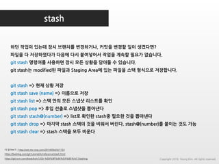 stash
더 읽어보기 : http://wit.nts-corp.com/2014/03/25/1153
https://backlog.com/git-tutorial/kr/reference/stash.html
https://git-scm.com/book/ko/v1/Git-%EB%8F%84%EA%B5%AC-Stashing
하던 작업이 있는데 잠시 브랜치를 변경하거나, 커밋을 변경할 일이 생겼다면?
파일을 다 저장하였다가 다음에 다시 붙여넣어서 작업을 계속할 필요가 없습니다.
git stash 명령어를 사용하면 잠시 모든 상황을 담아둘 수 있습니다.
git stash는 modified된 파일과 Staging Area에 있는 파일을 스택 형식으로 저장합니다.
git stash => 현재 상황 저장
git stash save {name} => 이름으로 저장
git stash list => 스택 안의 모든 스냅샷 리스트를 확인
git stash pop => 후입 선출로 스냅샷을 뽑아낸다
git stash stash@{number} => list로 확인한 stash중 필요한 것을 뽑아낸다
git stash drop => 마지막 stash 스택의 것을 비워서 버린다. stash@{number}를 붙이는 것도 가능
git stash clear => stash 스택을 모두 비운다
Copyright 2018. Young Kim. All rights reserved.
 