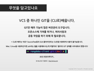 무엇을 담고있나요
VCS 중 하나인 GIT을 (CLI로)배웁니다.
GIT은 매우 기능이 많은 버전관리 도구입니다.
오픈소스에 기여를 하거나, 여러사람과
공동 작업을 하기 위해 꼭 필요합니다.
* CLI로 배우는 이유? SourceTree등의 GUI 클라이언트는 CLI만큼 세세하게 사용이 불가능합니다.
Copyright 2018. Young Kim. All rights reserved.
Mac / Linux을 사용하신다면 zsh라는 쉘을 사용해보시는게 어떨까요? 폴더의 GIT 상태를 나타내줘서 편합니다!
요런 모양으루다가..
Oh My ZSH! 다운로드 : http://ohmyz.sh/
 