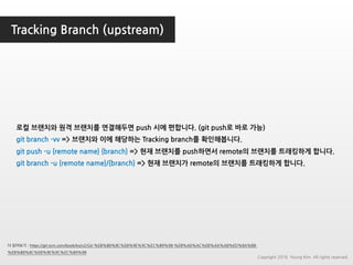 Tracking Branch (upstream)
더 읽어보기 : https://git-scm.com/book/ko/v2/Git-%EB%B8%8C%EB%9E%9C%EC%B9%98-%EB%A6%AC%EB%AA%A8%ED%8A%B8-
%EB%B8%8C%EB%9E%9C%EC%B9%98
로컬 브랜치와 원격 브랜치를 연결해두면 push 시에 편합니다. (git push로 바로 가능)
git branch -vv => 브랜치와 이에 해당하는 Tracking branch를 확인해봅니다.
git push -u {remote name} {branch} => 현재 브랜치를 push하면서 remote의 브랜치를 트래킹하게 합니다.
git branch -u {remote name}/{branch} => 현재 브랜치가 remote의 브랜치를 트래킹하게 합니다.
Copyright 2018. Young Kim. All rights reserved.
 