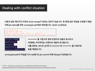 Dealing with conflict situation
더 읽어보기 : https://git-scm.com/book/ko/v1/Git-%EB%B8%8C%EB%9E%9C%EC%B9%98-
%EB%B8%8C%EB%9E%9C%EC%B9%98%EC%99%80-Merge%EC%9D%98-%EA%B8%B0%EC%B4%88
$ git merge iss53
Auto-merging index.html
CONFLICT (content): Merge conflict in index.html
Automatic merge failed; fix conflicts and then commit the result.
<<<<<<< HEAD
conflict-1
=======
conflict-2
>>>>>>> conflict-2
======= 를 기준으로 현재 브랜치의 내용이 표시되고
아래에는 머지하려는 브랜치의 내용이 표시됩니다.
이를 원하는 코드로 남겨두고 <<<<<<< 와 ======= 를 지워주면
충돌 해결입니다.
다음과 같은 메시지가 뜨면서 Auto-merge가 안되는 경우가 있습니다. 한 번에 같은 부분을 수정했기 때문!
이때 git status를 하면 unmerged path에서 확인됩니다. (both modified)
unmerged path의 파일을 다시 add한 뒤 git commit 하면 Merge가 완료됩니다.
Copyright 2018. Young Kim. All rights reserved.
 