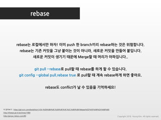 rebase
더 읽어보기 : https://git-scm.com/book/ko/v1/Git-%EB%B8%8C%EB%9E%9C%EC%B9%98-Rebase%ED%95%98%EA%B8%B0
http://theeye.pe.kr/archives/1980
http://pinocc.tistory.com/89
rebase는 로컬에서만 하자! 이미 push 한 branch끼리 rebase하는 것은 위험합니다.
rebase는 기존 커밋을 그냥 붙이는 것이 아니라, 새로운 커밋을 만들어 붙입니다.
새로운 커밋이 생기기 때문에 Merge할 때 머리가 아파집니다..
git pull --rebase로 pull할 때 rebase를 하게 할 수 있습니다.
git config --global pull.rebase true 로 pull할 때 계속 rebase하게 하면 좋아요.
rebase도 conflict가 날 수 있음을 기억하세요!
Copyright 2018. Young Kim. All rights reserved.
 