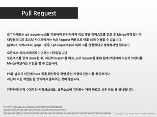 Pull Request
더 읽어보기 : https://git-scm.com/book/ko/v1/%EB%B6%84%EC%82%B0-
%ED%99%98%EA%B2%BD%EC%97%90%EC%84%9C%EC%9D%98-Git-
%ED%94%84%EB%A1%9C%EC%A0%9D%ED%8A%B8%EC%97%90-%EA%B8%B0%EC%97%AC%ED%95%98%EA%B8%B0
GIT 자체로는 git request-pull을 이용하여 관리자에게 직접 해당 리퀘스트를 검토 후 Merge하게 합니다.
대부분의 GIT 호스팅 사이트에서는 Pull Request 버튼으로 이를 쉽게 이용할 수 있습니다.
(github, bitbucket, gogs…등등 / git request-pull 위에 UI를 만들었다고 생각하시면 됩니다.)
오픈소스 라이브러리에 기여하는 시작점입니다.
오픈소스를 먼저 clone한 후, 자신의 branch를 따고, pull request를 통해 원래 브랜치에 자신의 브랜치를
Merge해달라는 요청을 할 수 있습니다.
PR을 날리기 이전에 issue 등을 확인하여 작업 중인 사람이 있는지를 확인하거나,
자신이 이런 작업을 할 것이라고 올려주는 것이 좋습니다.
간단하게 번역 수정부터 시작해보세요. 오픈소스에 기여하는 가장 빠르고 쉬운 방법 중 하나입니다.
Copyright 2018. Young Kim. All rights reserved.
 