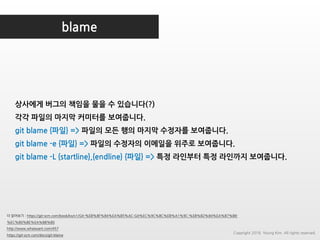 blame
더 읽어보기 : https://git-scm.com/book/ko/v1/Git-%EB%8F%84%EA%B5%AC-Git%EC%9C%BC%EB%A1%9C-%EB%B2%84%EA%B7%B8-
%EC%B0%BE%EA%B8%B0
http://www.whatwant.com/457
https://git-scm.com/docs/git-blame
상사에게 버그의 책임을 물을 수 있습니다(?)
각각 파일의 마지막 커미터를 보여줍니다.
git blame {파일} => 파일의 모든 행의 마지막 수정자를 보여줍니다.
git blame -e {파일} => 파일의 수정자의 이메일을 위주로 보여줍니다.
git blame -L {startline},{endline} {파일} => 특정 라인부터 특정 라인까지 보여줍니다.
Copyright 2018. Young Kim. All rights reserved.
 