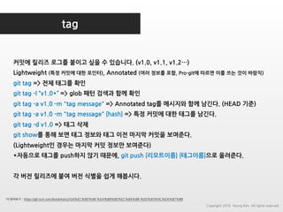 tag
커밋에 릴리즈 로그를 붙이고 싶을 수 있습니다. (v1.0, v1.1, v1.2…)
Lightweight (특정 커밋에 대한 포인터), Annotated (여러 정보를 포함, Pro-git에 따르면 이를 쓰는 것이 바람직)
git tag => 전체 태그를 확인
git tag -l “v1.0*” => glob 패턴 검색과 함께 확인
git tag -a v1.0 -m "tag message" => Annotated tag를 메시지와 함께 남긴다. (HEAD 기준)
git tag -a v1.0 -m "tag message" {hash} => 특정 커밋에 대한 태그를 남긴다.
git tag -d v1.0 => 태그 삭제
git show를 통해 보면 태그 정보와 태그 이전 마지막 커밋을 보여준다.
(Lightweight인 경우는 마지막 커밋 정보만 보여준다)
*자동으로 태그를 push하지 않기 때문에, git push {리모트이름} {태그이름}으로 올려준다.
각 버전 릴리즈에 붙여 버전 식별을 쉽게 해봅시다.
더 읽어보기 : https://git-scm.com/book/ko/v2/Git%EC%9D%98-%EA%B8%B0%EC%B4%88-%ED%83%9C%EA%B7%B8
Copyright 2018. Young Kim. All rights reserved.
 