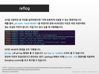 reflog
GIT을 사용하던 중 커밋을 잃어버렸다면? 이때 유용하게 사용할 수 있는 명령어입니다.
예를 들어, git reset --hard HEAD^1을 하였다면 원래 HEAD였던 커밋은 어떤 브랜치에도
없는 유실된 커밋이 됩니다. 이걸 다시 찾고 싶을 때 사용해봅시다.
더 읽어보기 : https://git-scm.com/book/ko/v2/Git%EC%9D%98-%EB%82%B4%EB%B6%80-%EC%9A%B4%EC%98%81-%EB%B0%8F-
%EB%8D%B0%EC%9D%B4%ED%84%B0-%EB%B3%B5%EA%B5%AC
https://git-scm.com/docs/git-fsck
GIT은 HEAD의 변경을 모두 기록합니다.
git log -g로 git log 형태로 볼 수 있습니다. (git log -g --oneline 으로도 볼 수 있습니다)
완전히 커밋이 유실되었다고 판단되는 경우 (.git/logs/내에서 삭제) git fsck --full 명령어를 이용하여
Dangling commit을 보고 복구할 수 있습니다.
Copyright 2018. Young Kim. All rights reserved.
 