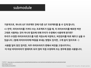 submodule
더 읽어보기 : https://git-scm.com/book/ko/v2/Git-%EB%8F%84%EA%B5%AC-%EC%84%9C%EB%B8%8C%EB%AA%A8%EB%93%88
http://ohgyun.com/711
https://tuwlab.com/ece/26011
기본적으로, 하나의 GIT 프로젝트 안에 다른 GIT 프로젝트를 둘 수 있게 합니다.
=> 만약, 라이브러리를 가져다 쓰는 프로젝트가 있을 때, 이 라이브러리를 배포한 버전
그대로 사용하는 것이 아니라 필요에 의해 우리가 수정해서 사용하게 된다면?
우리가 수정한 라이브러리코드를 다른 저장소에 저장하고, 버전관리를 따로 해주고 싶을 수
있습니다. (원래 라이브러리에 PR등을 보내는 방법도 있지만, 그게 쉽지 않으므로…)
사용할 일이 잦진 않지만, 자주 라이브러리가 변해서 버전을 고정시키거나,
더 이상 라이브러리가 업데이트 되지 않아 직접 수정하여 쓰는 경우에 종종 사용됩니다.
Copyright 2018. Young Kim. All rights reserved.
 
