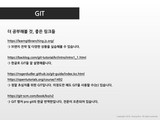 GIT
더 공부해볼 것, 좋은 링크들
https://learngitbranching.js.org/
-> 브랜치 전략 및 다양한 상황을 실습해볼 수 있습니다.
https://backlog.com/git-tutorial/kr/intro/intro1_1.html
-> 한글로 GIT을 잘 설명해줍니다.
https://rogerdudler.github.io/git-guide/index.ko.html
https://opentutorials.org/course/1492
-> 정말 초심자를 위한 GIT입니다. 이정도만 해도 GIT을 사용할 수(는) 있습니다.
https://git-scm.com/book/ko/v2
-> GIT 명저 pro git의 한글 번역판입니다. 전문이 오픈되어 있습니다.
Copyright 2018. Young Kim. All rights reserved.
 