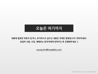 오늘은 여기까지
내용에 잘못된 부분이 있거나, 추가하시고 싶으신 내용은 언제든 환영입니다! 연락주세요!
상업적 사용, 수정, 재배포는 원작자에게 연락주신 후 진행해주세요 :)
young.kim@rangdebu.com
Copyright 2018. Young Kim. All rights reserved.
 