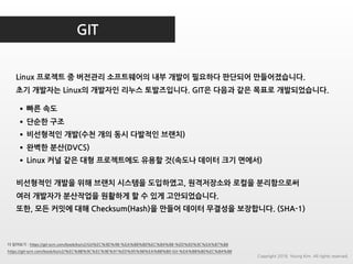 GIT
Linux 프로젝트 중 버전관리 소프트웨어의 내부 개발이 필요하다 판단되어 만들어졌습니다.
초기 개발자는 Linux의 개발자인 리누스 토발즈입니다. GIT은 다음과 같은 목표로 개발되었습니다.
더 읽어보기 : https://git-scm.com/book/ko/v2/Git%EC%9D%98-%EA%B8%B0%EC%B4%88-%ED%83%9C%EA%B7%B8
https://git-scm.com/book/ko/v2/%EC%8B%9C%EC%9E%91%ED%95%98%EA%B8%B0-Git-%EA%B8%B0%EC%B4%88
•빠른 속도
•단순한 구조
•비선형적인 개발(수천 개의 동시 다발적인 브랜치)
•완벽한 분산(DVCS)
•Linux 커널 같은 대형 프로젝트에도 유용할 것(속도나 데이터 크기 면에서)
비선형적인 개발을 위해 브랜치 시스템을 도입하였고, 원격저장소와 로컬을 분리함으로써
여러 개발자가 분산작업을 원활하게 할 수 있게 고안되었습니다.
또한, 모든 커밋에 대해 Checksum(Hash)을 만들어 데이터 무결성을 보장합니다. (SHA-1)
Copyright 2018. Young Kim. All rights reserved.
 