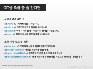 GIT을 조금 쓸 줄 안다면..
우리가 알고 있는 깃
git init => GIT 디렉토리를 시작합시다.
git add * => GIT으로 관리할 파일을 골라봅시다.
git commit => 메시지와 함께 디렉토리의 상태를 저장합시다.
git push => 원격 저장소에 커밋 내용을 보내봅시다.
git checkout => 브랜치의 상태로 디렉토리를 변경합니다.
git branch {name} => 새로운 브랜치를 만듭니다.
git reset --hard HEAD => 마지막 커밋으로 모든 것을 되돌립니다.
git merge {branch-name} => 현재 체크아웃된 브랜치를 기준으로 name을 머지합니다.
조금 더 잘 알고 있다면…
더 읽어보기 : https://rogerdudler.github.io/git-guide/index.ko.html
Copyright 2018. Young Kim. All rights reserved.
 