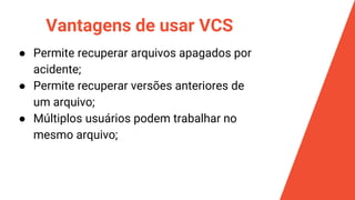 Vantagens de usar VCS
● Permite recuperar arquivos apagados por
acidente;
● Permite recuperar versões anteriores de
um arquivo;
● Múltiplos usuários podem trabalhar no
mesmo arquivo;
 