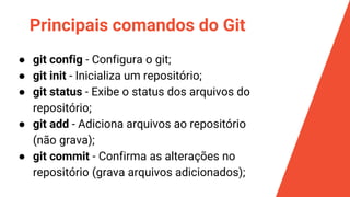 Principais comandos do Git
● git config - Configura o git;
● git init - Inicializa um repositório;
● git status - Exibe o status dos arquivos do
repositório;
● git add - Adiciona arquivos ao repositório
(não grava);
● git commit - Confirma as alterações no
repositório (grava arquivos adicionados);
 