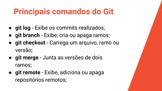 Principais comandos do Git
● git log - Exibe os commits realizados;
● git branch - Exibe, cria ou apaga ramos;
● git checkout - Carrega um arquivo, ramo ou
versão;
● git merge - Junta as versões de dois
ramos;
● git remote - Exibe, adiciona ou apaga
repositórios remotos;
 