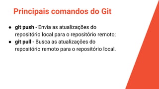 Principais comandos do Git
● git push - Envia as atualizações do
repositório local para o repositório remoto;
● git pull - Busca as atualizações do
repositório remoto para o repositório local.
 