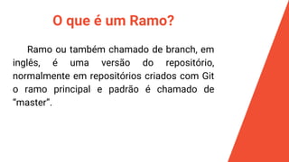 O que é um Ramo?
Ramo ou também chamado de branch, em
inglês, é uma versão do repositório,
normalmente em repositórios criados com Git
o ramo principal e padrão é chamado de
“master”.
 