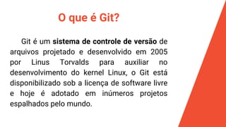 O que é Git?
Git é um sistema de controle de versão de
arquivos projetado e desenvolvido em 2005
por Linus Torvalds para auxiliar no
desenvolvimento do kernel Linux, o Git está
disponibilizado sob a licença de software livre
e hoje é adotado em inúmeros projetos
espalhados pelo mundo.
 