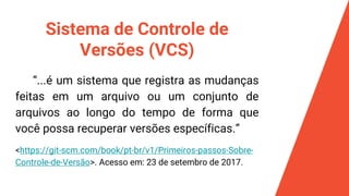 Sistema de Controle de
Versões (VCS)
“...é um sistema que registra as mudanças
feitas em um arquivo ou um conjunto de
arquivos ao longo do tempo de forma que
você possa recuperar versões específicas.”
<https://git-scm.com/book/pt-br/v1/Primeiros-passos-Sobre-
Controle-de-Versão>. Acesso em: 23 de setembro de 2017.
 