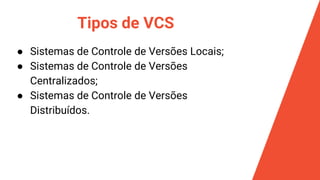 Tipos de VCS
● Sistemas de Controle de Versões Locais;
● Sistemas de Controle de Versões
Centralizados;
● Sistemas de Controle de Versões
Distribuídos.
 