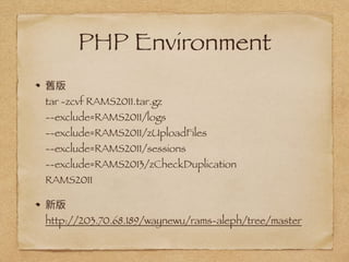 PHP Environment
舊版 
tar -zcvf RAMS2011.tar.gz  
--exclude=RAMS2011/logs  
--exclude=RAMS2011/zUploadFiles  
--exclude=RAMS2011/sessions  
--exclude=RAMS2013/zCheckDuplication  
RAMS2011
新版 
http://203.70.68.189/waynewu/rams-aleph/tree/master
 