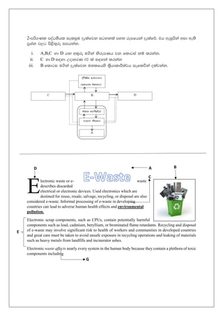 2-mß.Kl moaO;shl ieliqu oelafjk igykla my; rEmfhka oelafõ' th weiqßka wid we;s
m%Yak j,g ms<s;=re imhkak'
i. A,B,C yd D hk wl=re u.ska ksrEmKh jk fldgia kï lrkak'
ii. C yd D i|yd WodyrK 02 la i|yka lrkak
iii. B fldgi u.ska oelafjk u;lfhys l%shdldÍ;ajh ieflúka olajkak'
lectronic waste or e- waste
describes discarded
electrical or electronic devices. Used electronics which are
destined for reuse, resale, salvage, recycling, or disposal are also
considered e-waste. Informal processing of e-waste in developing
countries can lead to adverse human health effects and environmental
pollution.
Electronic scrap components, such as CPUs, contain potentially harmful
components such as lead, cadmium, beryllium, or brominated flame retardants. Recycling and disposal
of e-waste may involve significant risk to health of workers and communities in developed countries
and great care must be taken to avoid unsafe exposure in recycling operations and leaking of materials
such as heavy metals from landfills and incinerator ashes.
Electronic waste affects nearly every system in the human body because they contain a plethora of toxic
components including
E
A B
E
D
C
G
 