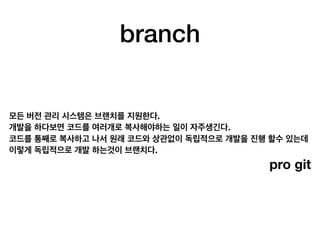 branch
모든 버전 관리 시스템은 브랜치를 지원한다.
개발을 하다보면 코드를 여러개로 복사해야하는 일이 자주생긴다.
코드를 통째로 복사하고 나서 원래 코드와 상관없이 독립적으로 개발을 진행 할수 있는데
이렇게 독립적으로 개발 하는것이 브랜치다.
pro git
 