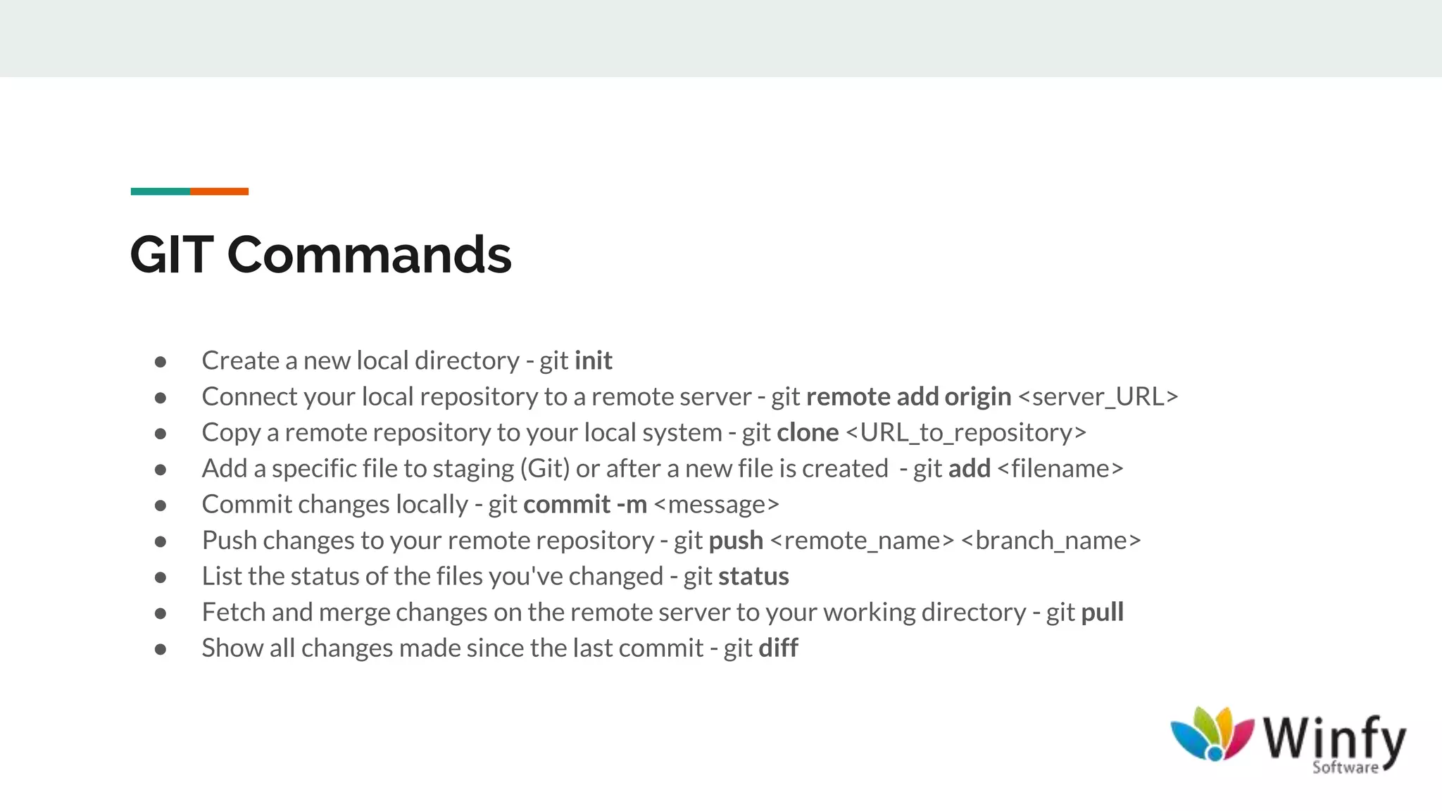 GIT Commands
● Create a new local directory - git init
● Connect your local repository to a remote server - git remote add origin <server_URL>
● Copy a remote repository to your local system - git clone <URL_to_repository>
● Add a specific file to staging (Git) or after a new file is created - git add <filename>
● Commit changes locally - git commit -m <message>
● Push changes to your remote repository - git push <remote_name> <branch_name>
● List the status of the files you've changed - git status
● Fetch and merge changes on the remote server to your working directory - git pull
● Show all changes made since the last commit - git diff
 