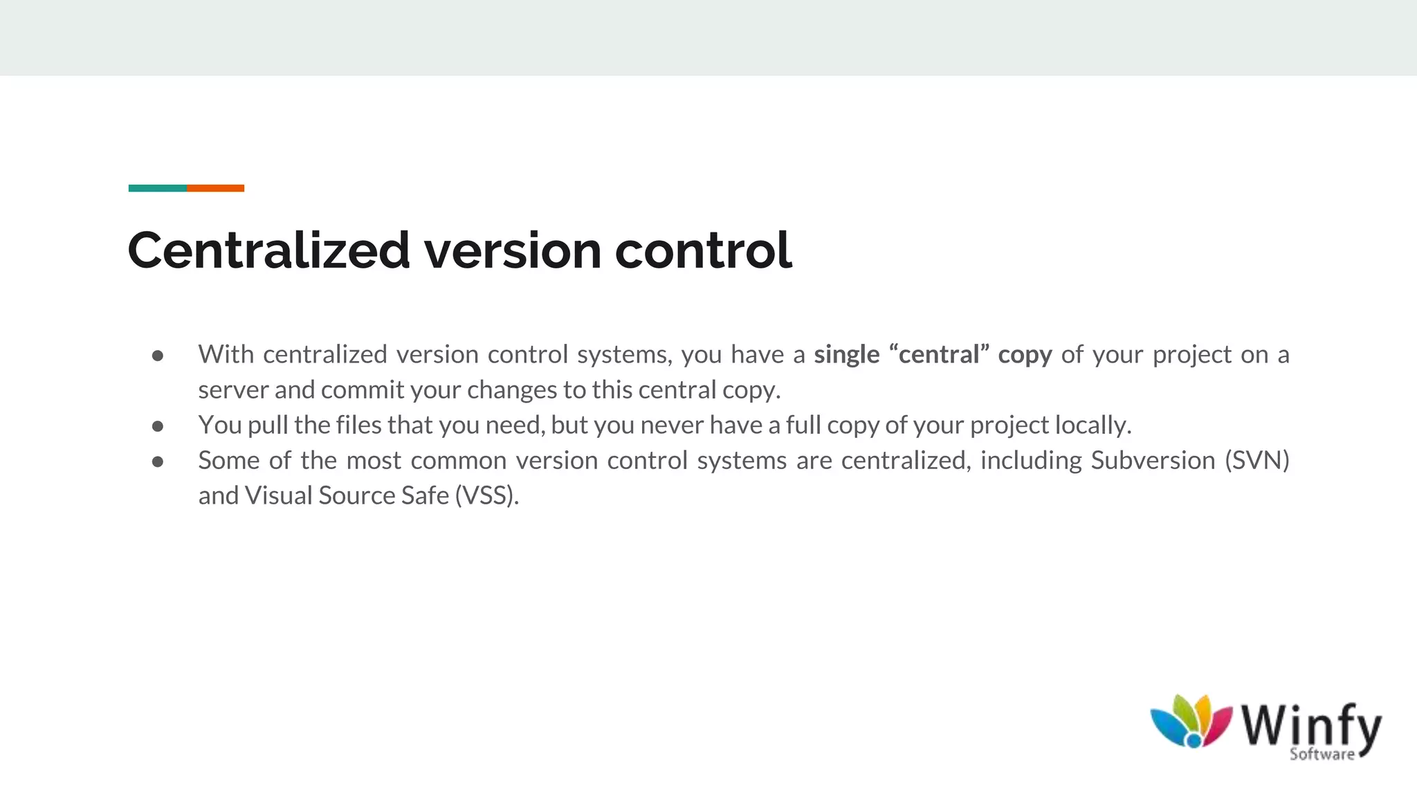 Centralized version control
● With centralized version control systems, you have a single “central” copy of your project on a
server and commit your changes to this central copy.
● You pull the files that you need, but you never have a full copy of your project locally.
● Some of the most common version control systems are centralized, including Subversion (SVN)
and Visual Source Safe (VSS).
 
