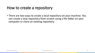 How to create a repository
• There are two ways to create a local repository on your machine. You
can create a new repository from scratch using a file folder on your
computer or clone an existing repository.
Eng. Amjad Mahfoud amjadoof@gmail.com 18
 