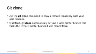 Git clone
• Use the git clone command to copy a remote repository onto your
local machine.
• By default, git clone automatically sets up a local master branch that
tracks the remote master branch it was cloned from.
Eng. Amjad Mahfoud amjadoof@gmail.com 20
 