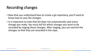 Recording changes
• Now that you understand how to create a git repository, you'll need to
know how to save file changes.
• It is important to note that Git does not automatically save every
change you make. You must tell Git which changes you want to be
recorded by staging those changes. After staging, you can commit the
changes so that they are recorded in the repo.
Eng. Amjad Mahfoud amjadoof@gmail.com 21
 