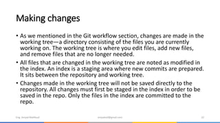 Making changes
• As we mentioned in the Git workflow section, changes are made in the
working tree—a directory consisting of the files you are currently
working on. The working tree is where you edit files, add new files,
and remove files that are no longer needed.
• All files that are changed in the working tree are noted as modified in
the index. An index is a staging area where new commits are prepared.
It sits between the repository and working tree.
• Changes made in the working tree will not be saved directly to the
repository. All changes must first be staged in the index in order to be
saved in the repo. Only the files in the index are committed to the
repo.
Eng. Amjad Mahfoud amjadoof@gmail.com 22
 