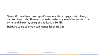 To use Git, developers use specific commands to copy, create, change,
and combine code. These commands can be executed directly from the
command line or by using an application like Git.
Here are some common commands for using Git:
Eng. Amjad Mahfoud amjadoof@gmail.com 31
 