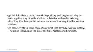 • git init initializes a brand new Git repository and begins tracking an
existing directory. It adds a hidden subfolder within the existing
directory that houses the internal data structure required for version
control.
• git clone creates a local copy of a project that already exists remotely.
The clone includes all the project’s files, history, and branches.
Eng. Amjad Mahfoud amjadoof@gmail.com 32
 
