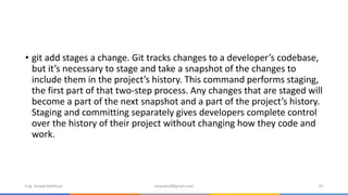 • git add stages a change. Git tracks changes to a developer’s codebase,
but it’s necessary to stage and take a snapshot of the changes to
include them in the project’s history. This command performs staging,
the first part of that two-step process. Any changes that are staged will
become a part of the next snapshot and a part of the project’s history.
Staging and committing separately gives developers complete control
over the history of their project without changing how they code and
work.
Eng. Amjad Mahfoud amjadoof@gmail.com 33
 