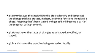 • git commit saves the snapshot to the project history and completes
the change-tracking process. In short, a commit functions like taking a
photo. Anything that’s been staged with git add will become a part of
the snapshot with git commit.
• git status shows the status of changes as untracked, modified, or
staged.
• git branch shows the branches being worked on locally.
Eng. Amjad Mahfoud amjadoof@gmail.com 34
 