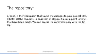 The repository:
or repo, is the “container” that tracks the changes to your project files.
It holds all the commits—a snapshot of all your files at a point in time—
that have been made. You can access the commit history with the Git
log.
Eng. Amjad Mahfoud amjadoof@gmail.com 9
 