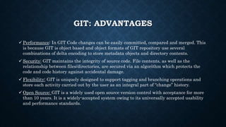 GIT: ADVANTAGES
? Performance: In GIT Code changes can be easily committed, compared and merged. This
is because GIT is object based and object formats of GIT repository use several
combinations of delta encoding to store metadata objects and directory contents.
? Security: GIT maintains the integrity of source code. File contents, as well as the
relationship between files/directories, are secured via an algorithm which protects the
code and code history against accidental damage.
? Flexibility: GIT is uniquely designed to support tagging and branching operations and
store each activity carried out by the user as an integral part of change history.
? Open Source: GIT is a widely used open source version control with acceptance for more
than 10 years. It is a widely-accepted system owing to its universally accepted usability
and performance standards.
 