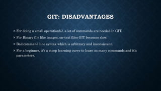 GIT: DISADVANTAGES
 For doing a small operation(s), a lot of commands are needed in GIT.
 For Binary file like images, on-text files GIT becomes slow.
 Bad command line syntax which is arbitrary and inconsistent.
 For a beginner, its a steep learning curve to learn so many commands and its
parameters.
 