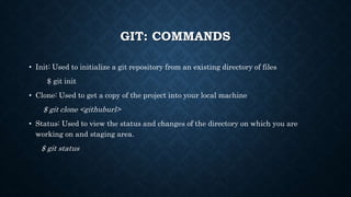 GIT: COMMANDS
? Init: Used to initialize a git repository from an existing directory of files
$ git init
? Clone: Used to get a copy of the project into your local machine
$ git clone <githuburl>
? Status: Used to view the status and changes of the directory on which you are
working on and staging area.
$ git status
 