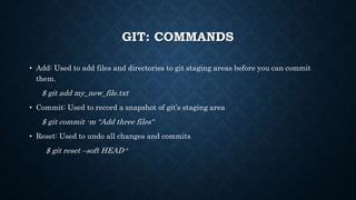 GIT: COMMANDS
? Add: Used to add files and directories to git staging areas before you can commit
them.
$ git add my_new_file.txt
? Commit: Used to record a snapshot of gits staging area
$ git commit -m Add three files
? Reset: Used to undo all changes and commits
$ git reset Csoft HEAD^
 