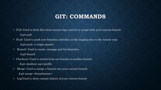 GIT: COMMANDS
? Pull: Used to fetch files from remote repo and try to merge with your current branch
$ git pull
? Push: Used to push new branches and data in the staging area to the remote repo
$ git push -u origin master
? Branch: Used to create, manage and list branches
$ git branch
? Checkout: Used to switch from one branch to another branch
$ git checkout user-profile
? Merge: Used to merge a branch into your current branch
$ git merge <branchname>
? Log:Used to show commit history of your current branch
 