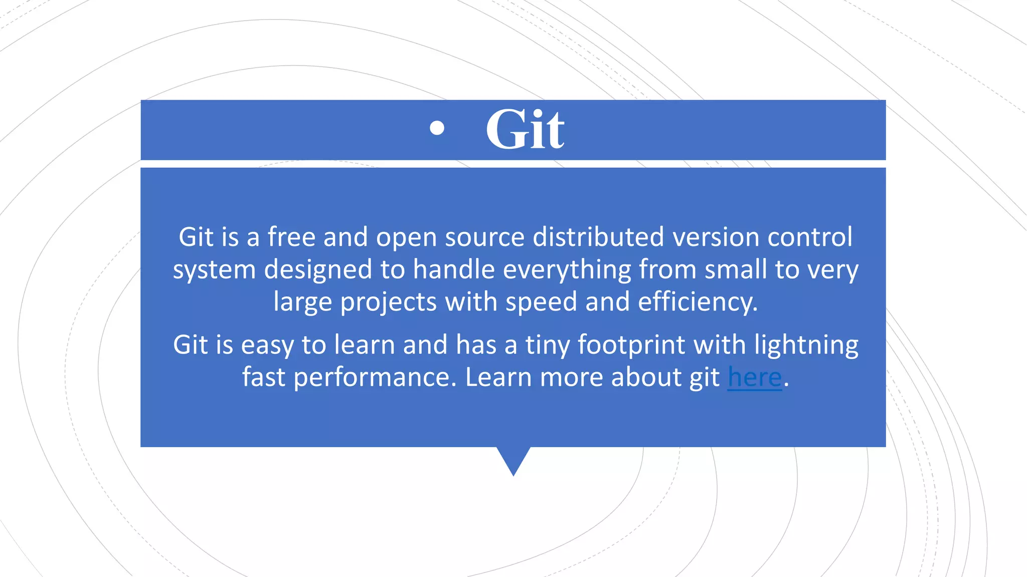 • Git
Git is a free and open source distributed version control
system designed to handle everything from small to very
large projects with speed and efficiency.
Git is easy to learn and has a tiny footprint with lightning
fast performance. Learn more about git here.
 