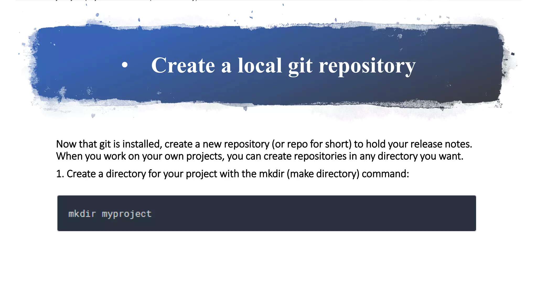 • Create a local git repository
Now that git is installed, create a new repository (or repo for short) to hold your release notes.
When you work on your own projects, you can create repositories in any directory you want.
1. Create a directory for your project with the mkdir (make directory) command:
 