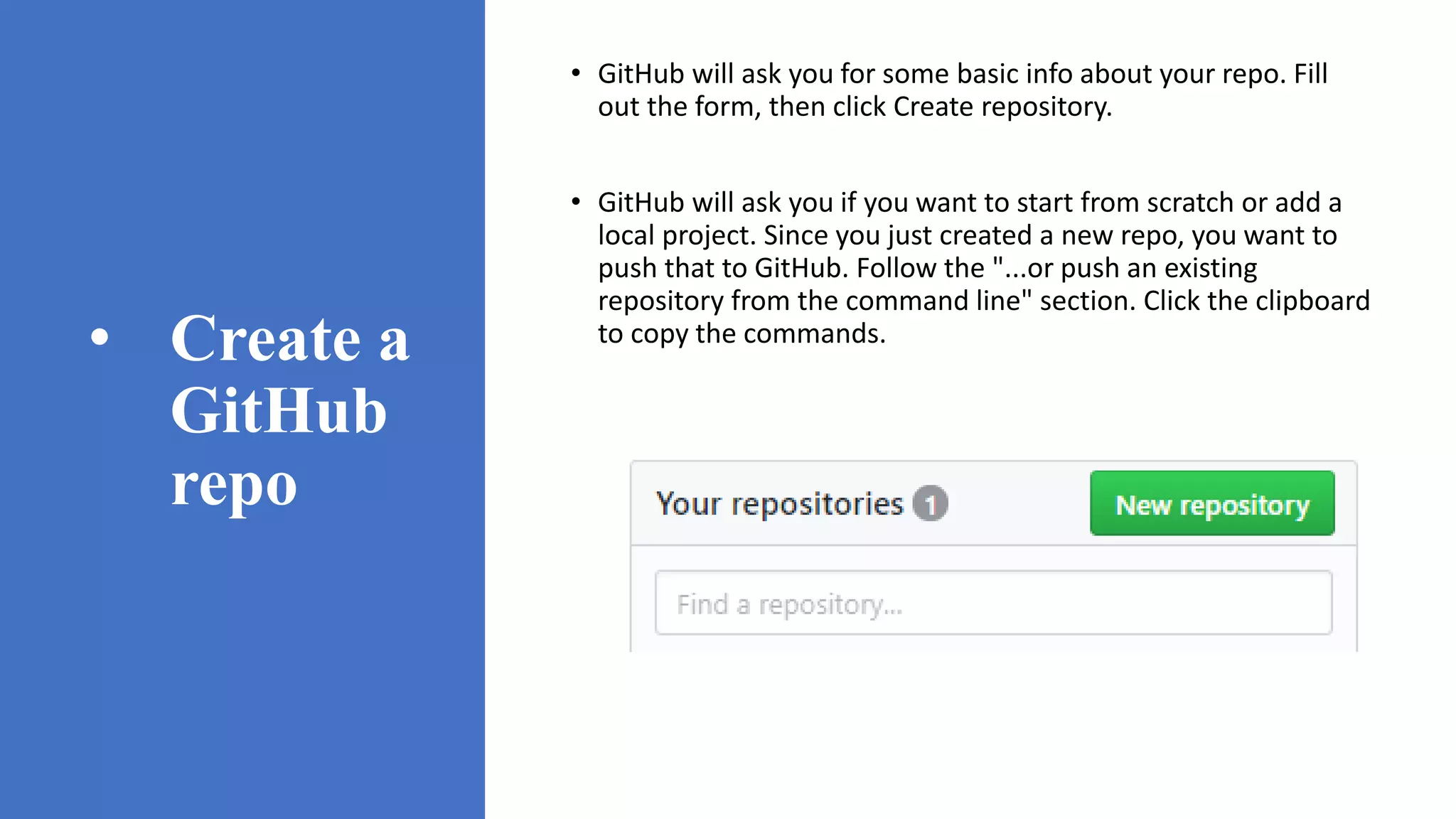 • Create a
GitHub
repo
• GitHub will ask you for some basic info about your repo. Fill
out the form, then click Create repository.
• GitHub will ask you if you want to start from scratch or add a
local project. Since you just created a new repo, you want to
push that to GitHub. Follow the "...or push an existing
repository from the command line" section. Click the clipboard
to copy the commands.
 
