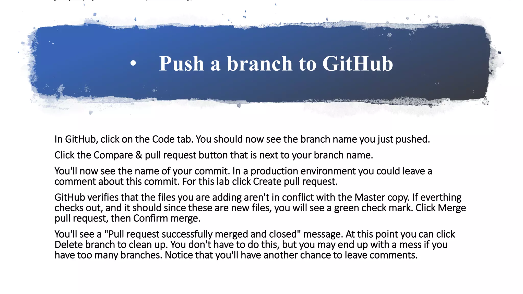 • Push a branch to GitHub
In GitHub, click on the Code tab. You should now see the branch name you just pushed.
Click the Compare & pull request button that is next to your branch name.
You'll now see the name of your commit. In a production environment you could leave a
comment about this commit. For this lab click Create pull request.
GitHub verifies that the files you are adding aren't in conflict with the Master copy. If everthing
checks out, and it should since these are new files, you will see a green check mark. Click Merge
pull request, then Confirm merge.
You'll see a "Pull request successfully merged and closed" message. At this point you can click
Delete branch to clean up. You don't have to do this, but you may end up with a mess if you
have too many branches. Notice that you'll have another chance to leave comments.
 